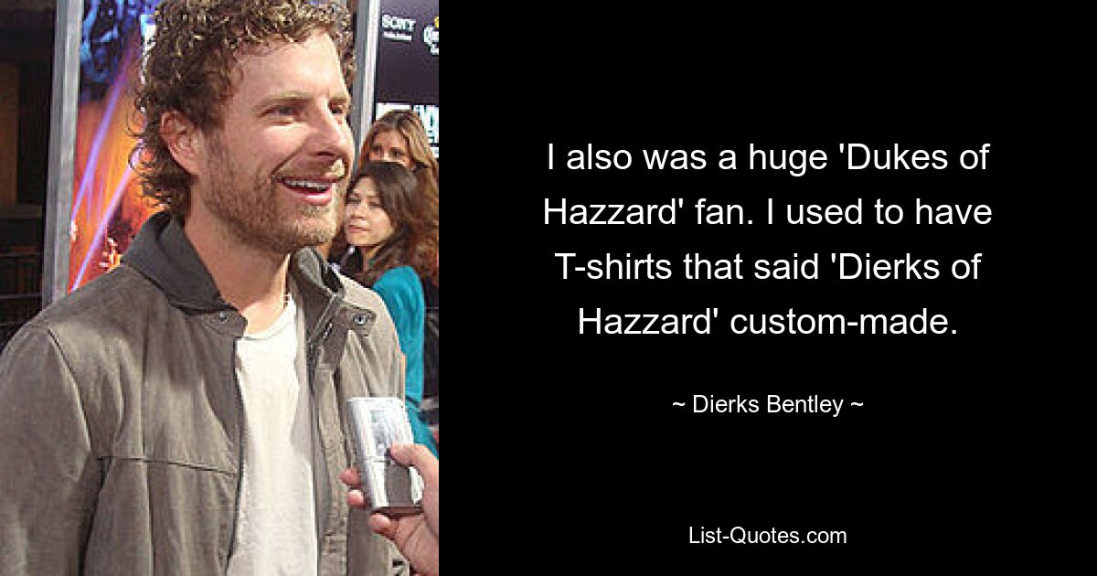 I also was a huge 'Dukes of Hazzard' fan. I used to have T-shirts that said 'Dierks of Hazzard' custom-made. — © Dierks Bentley