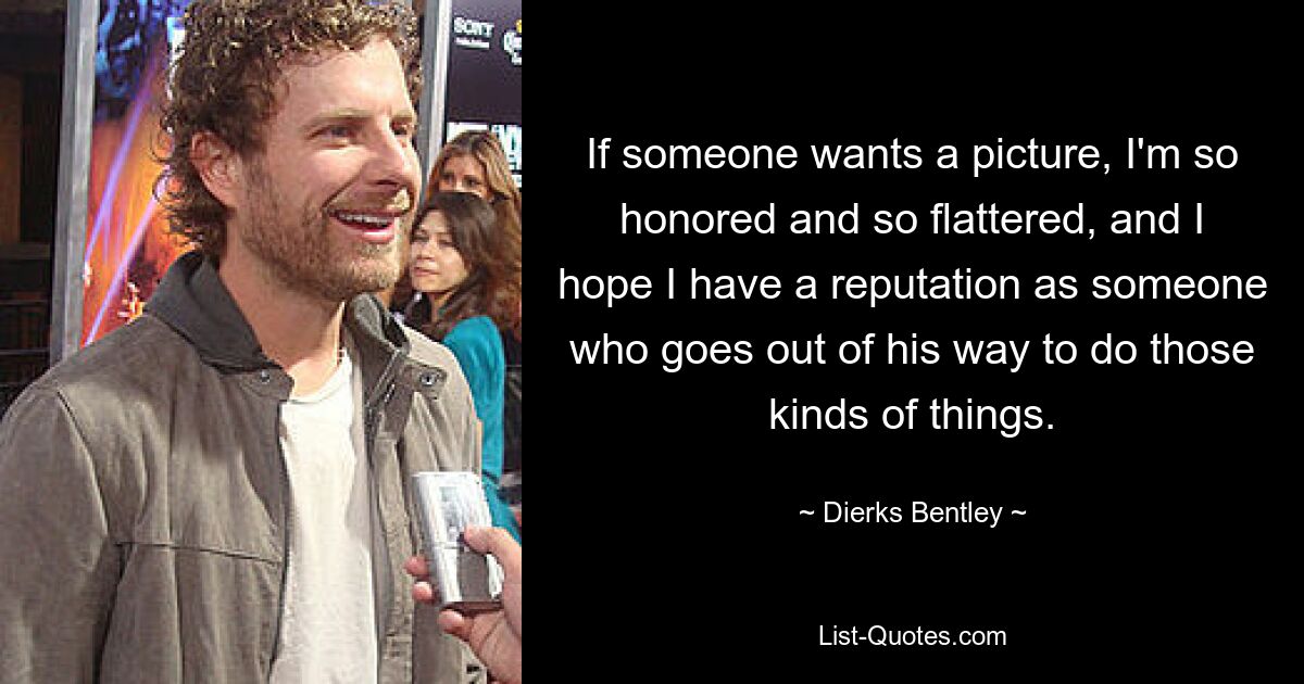 If someone wants a picture, I'm so honored and so flattered, and I hope I have a reputation as someone who goes out of his way to do those kinds of things. — © Dierks Bentley