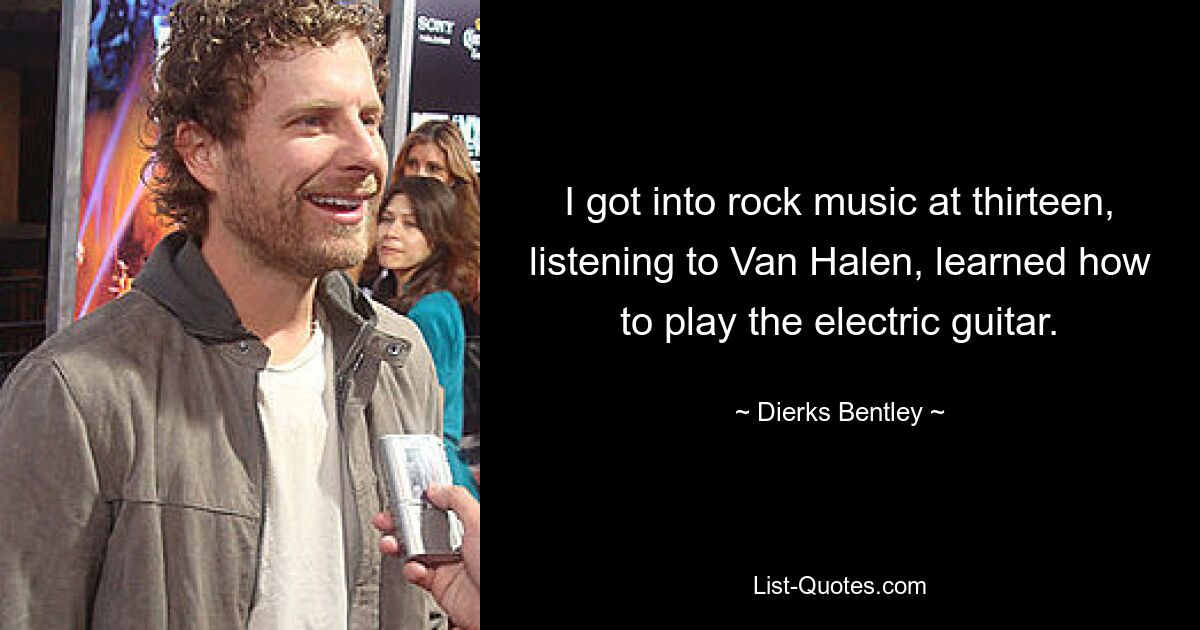 I got into rock music at thirteen, listening to Van Halen, learned how to play the electric guitar. — © Dierks Bentley