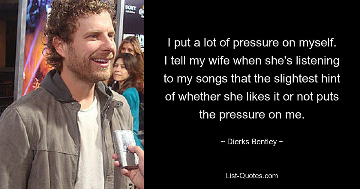 I put a lot of pressure on myself. I tell my wife when she's listening to my songs that the slightest hint of whether she likes it or not puts the pressure on me. — © Dierks Bentley