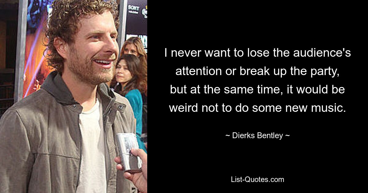 I never want to lose the audience's attention or break up the party, but at the same time, it would be weird not to do some new music. — © Dierks Bentley