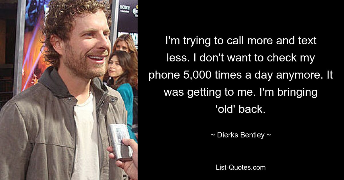 I'm trying to call more and text less. I don't want to check my phone 5,000 times a day anymore. It was getting to me. I'm bringing 'old' back. — © Dierks Bentley