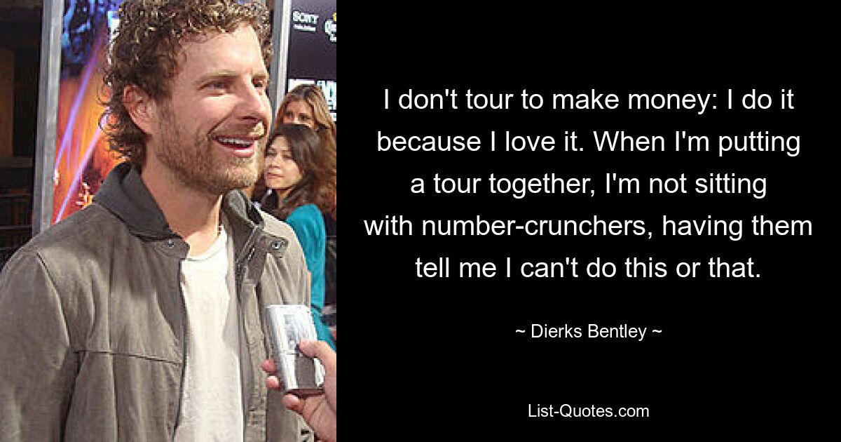 I don't tour to make money: I do it because I love it. When I'm putting a tour together, I'm not sitting with number-crunchers, having them tell me I can't do this or that. — © Dierks Bentley