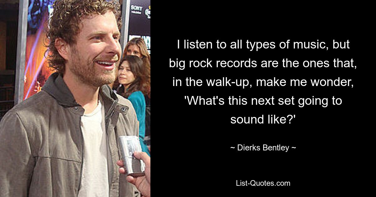 I listen to all types of music, but big rock records are the ones that, in the walk-up, make me wonder, 'What's this next set going to sound like?' — © Dierks Bentley