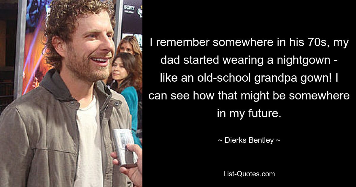 I remember somewhere in his 70s, my dad started wearing a nightgown - like an old-school grandpa gown! I can see how that might be somewhere in my future. — © Dierks Bentley