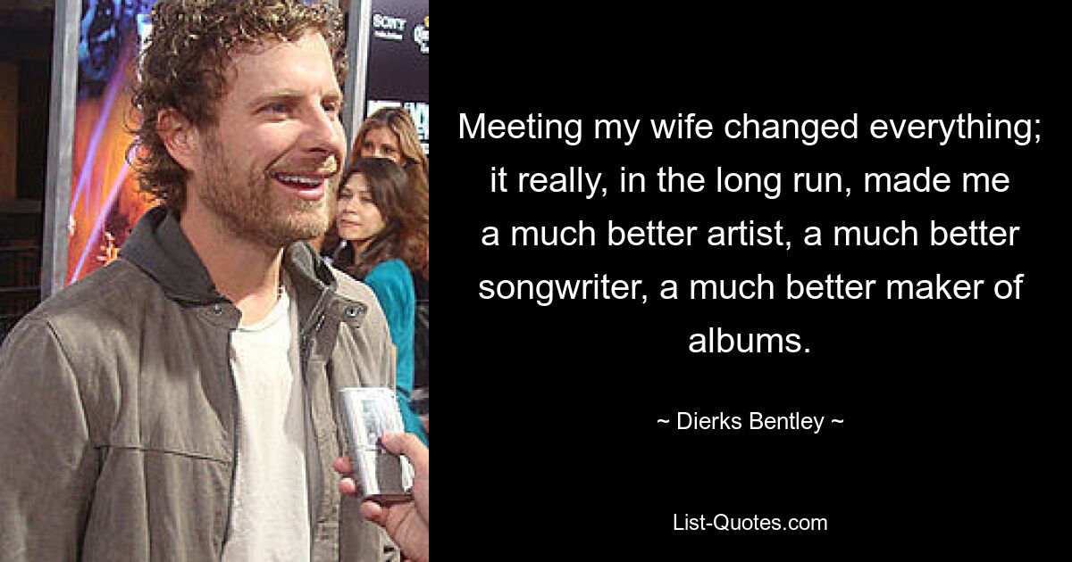 Meeting my wife changed everything; it really, in the long run, made me a much better artist, a much better songwriter, a much better maker of albums. — © Dierks Bentley