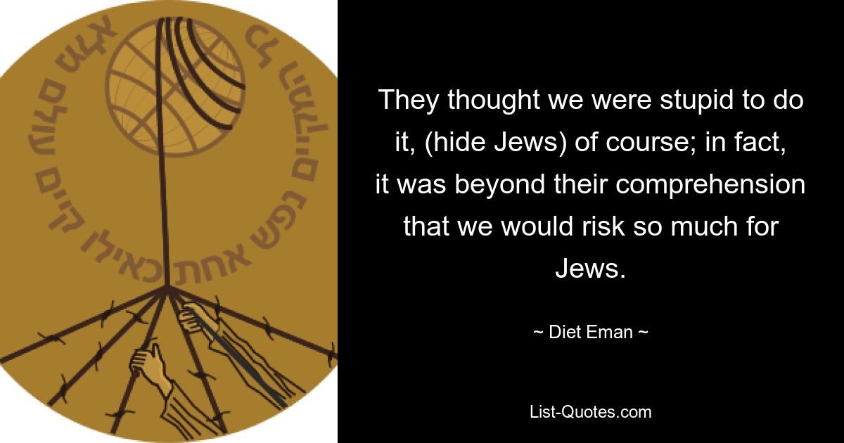 They thought we were stupid to do it, (hide Jews) of course; in fact, it was beyond their comprehension that we would risk so much for Jews. — © Diet Eman