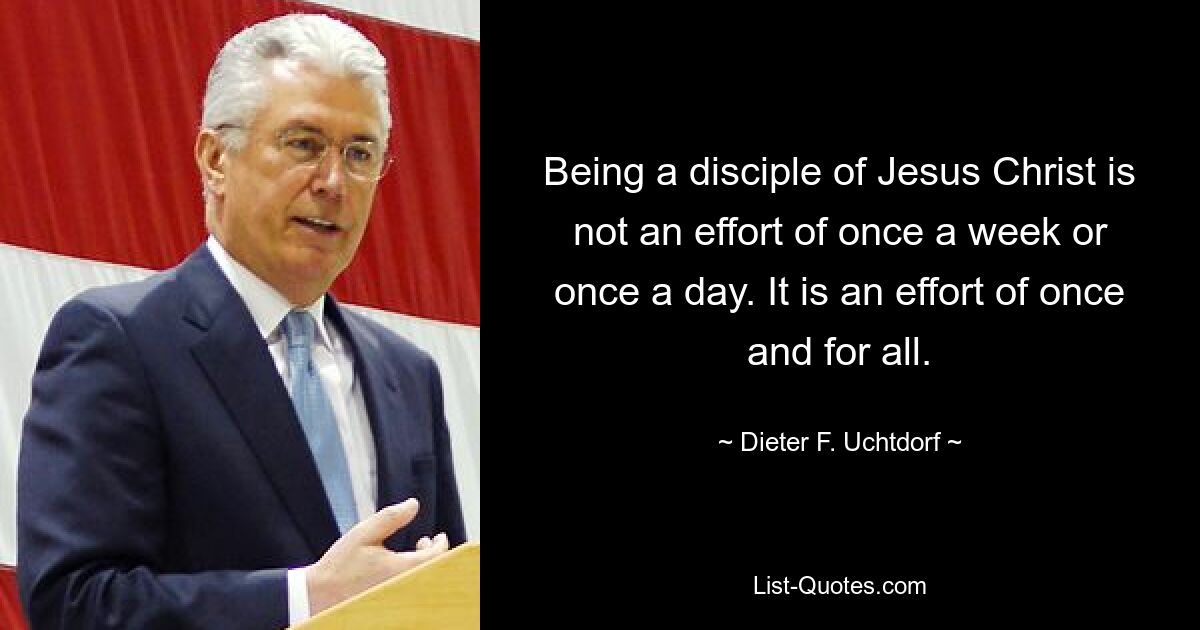 Being a disciple of Jesus Christ is not an effort of once a week or once a day. It is an effort of once and for all. — © Dieter F. Uchtdorf