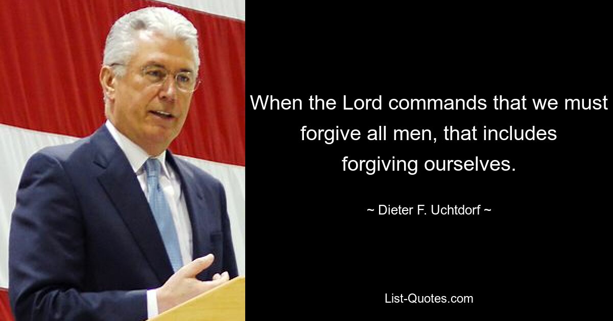 When the Lord commands that we must forgive all men, that includes forgiving ourselves. — © Dieter F. Uchtdorf