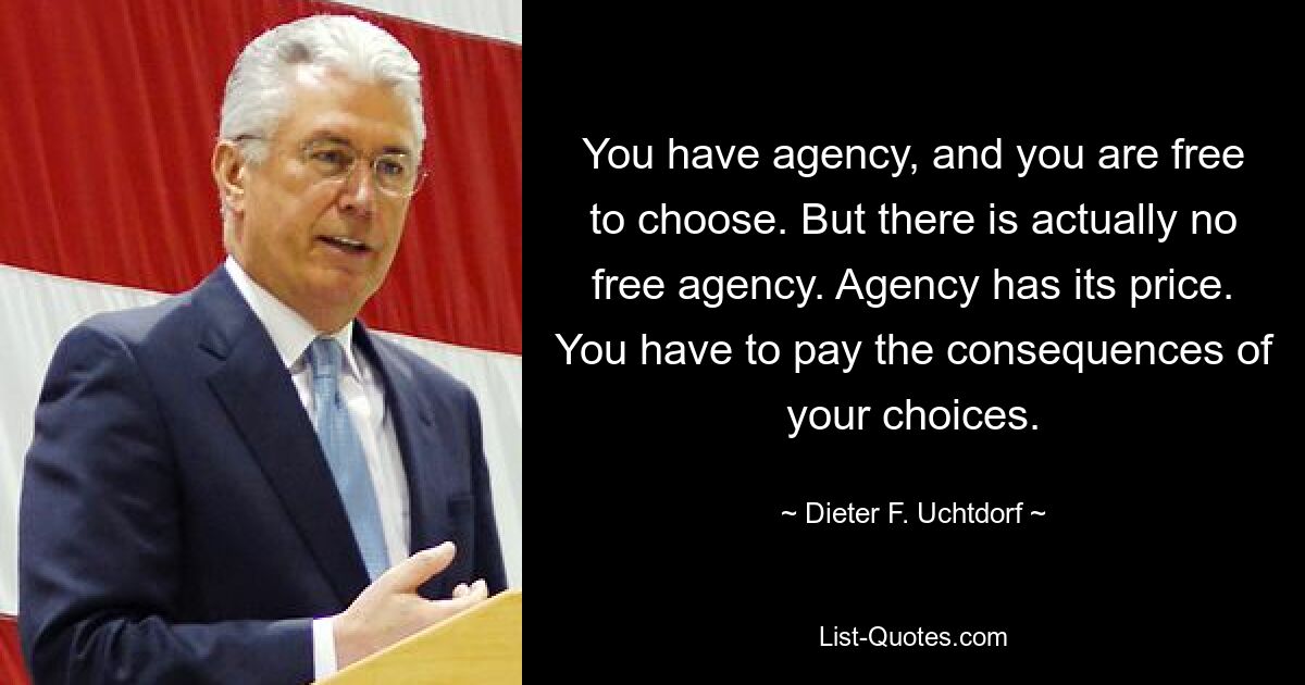 You have agency, and you are free to choose. But there is actually no free agency. Agency has its price. You have to pay the consequences of your choices. — © Dieter F. Uchtdorf