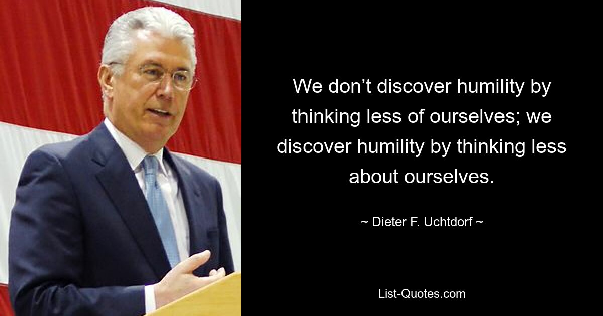 We don’t discover humility by thinking less of ourselves; we discover humility by thinking less about ourselves. — © Dieter F. Uchtdorf