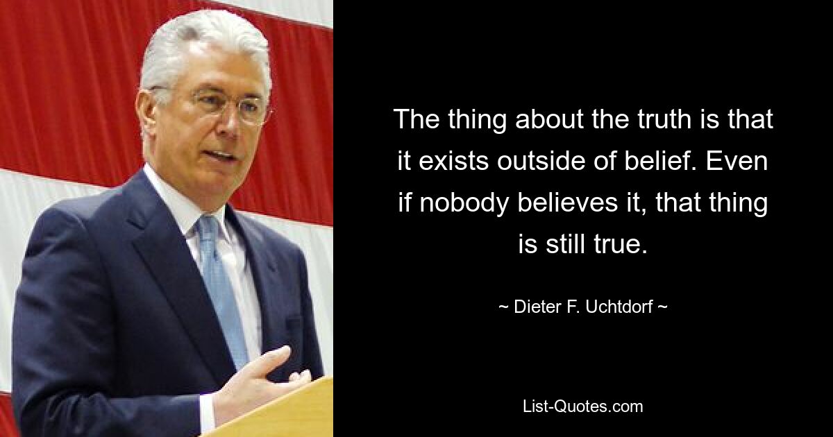 The thing about the truth is that it exists outside of belief. Even if nobody believes it, that thing is still true. — © Dieter F. Uchtdorf