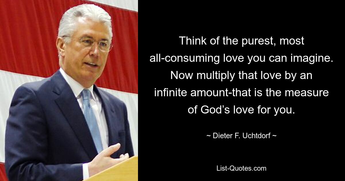 Think of the purest, most all-consuming love you can imagine. Now multiply that love by an infinite amount-that is the measure of God’s love for you. — © Dieter F. Uchtdorf