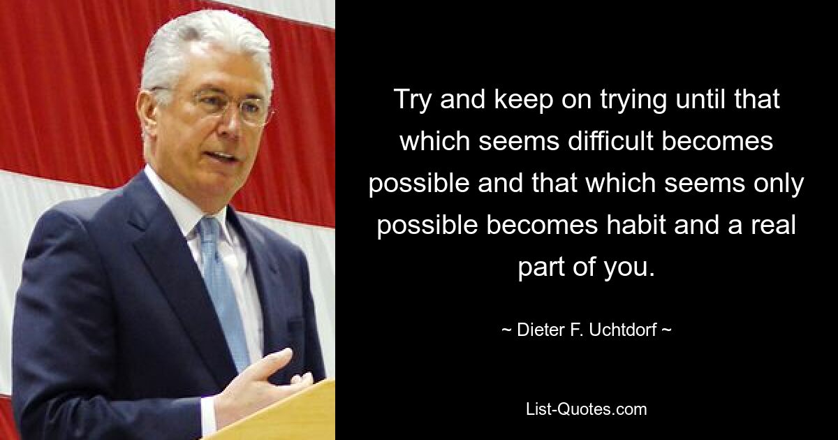 Try and keep on trying until that which seems difficult becomes possible and that which seems only possible becomes habit and a real part of you. — © Dieter F. Uchtdorf