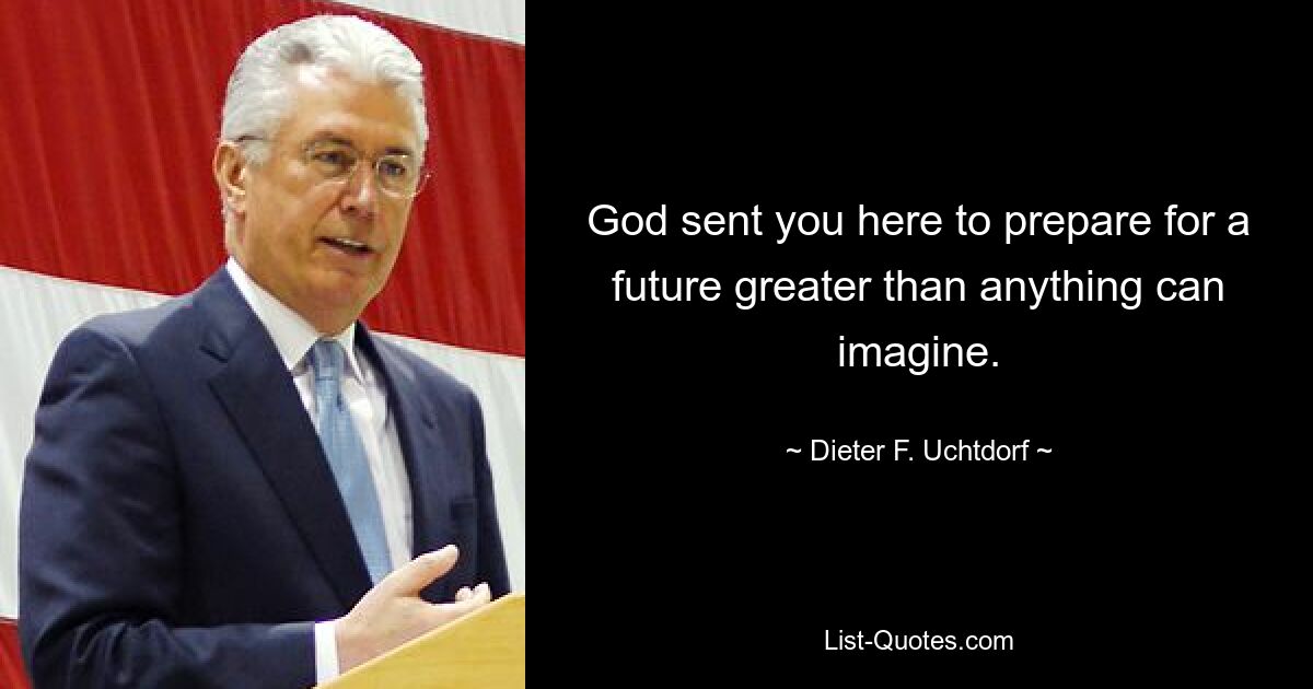 God sent you here to prepare for a future greater than anything can imagine. — © Dieter F. Uchtdorf