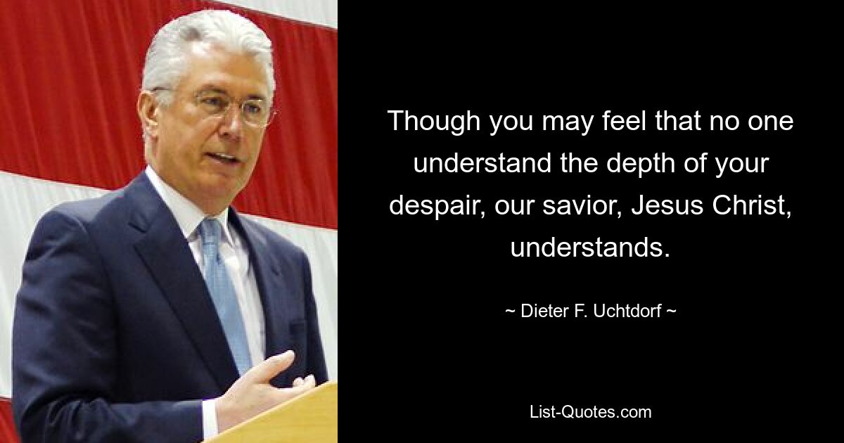 Though you may feel that no one understand the depth of your despair, our savior, Jesus Christ, understands. — © Dieter F. Uchtdorf