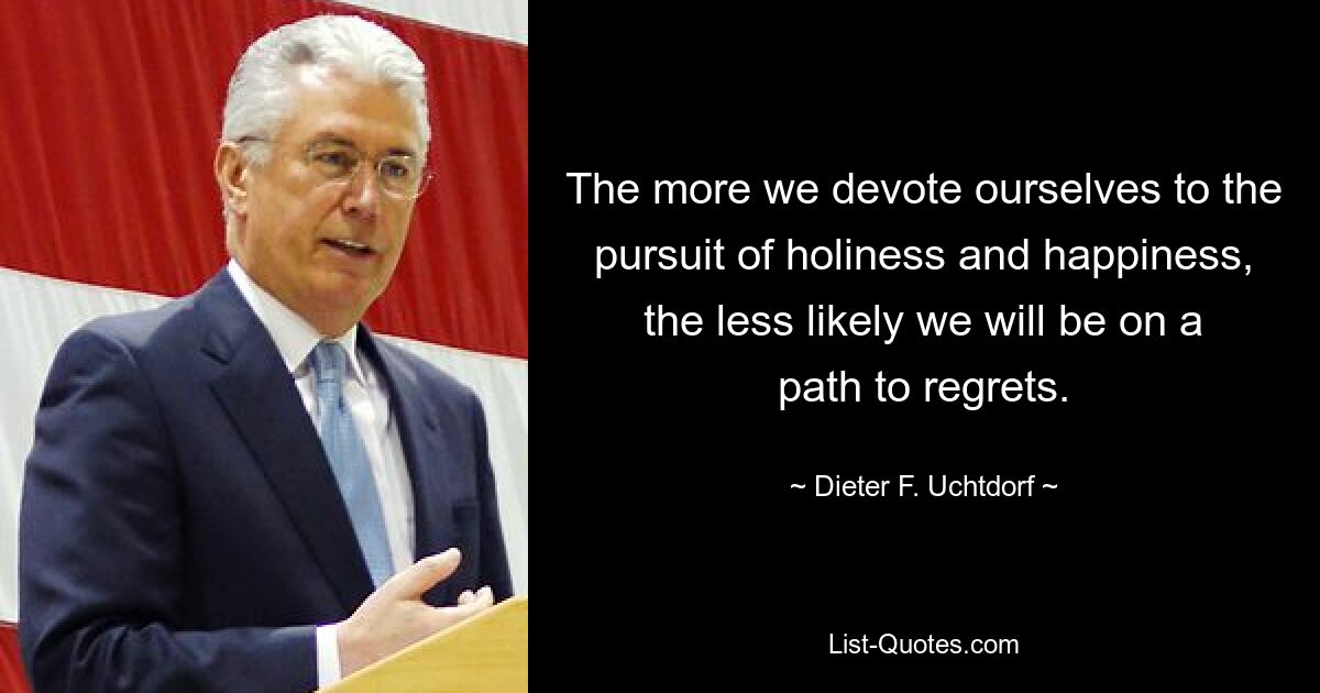 The more we devote ourselves to the pursuit of holiness and happiness, the less likely we will be on a path to regrets. — © Dieter F. Uchtdorf