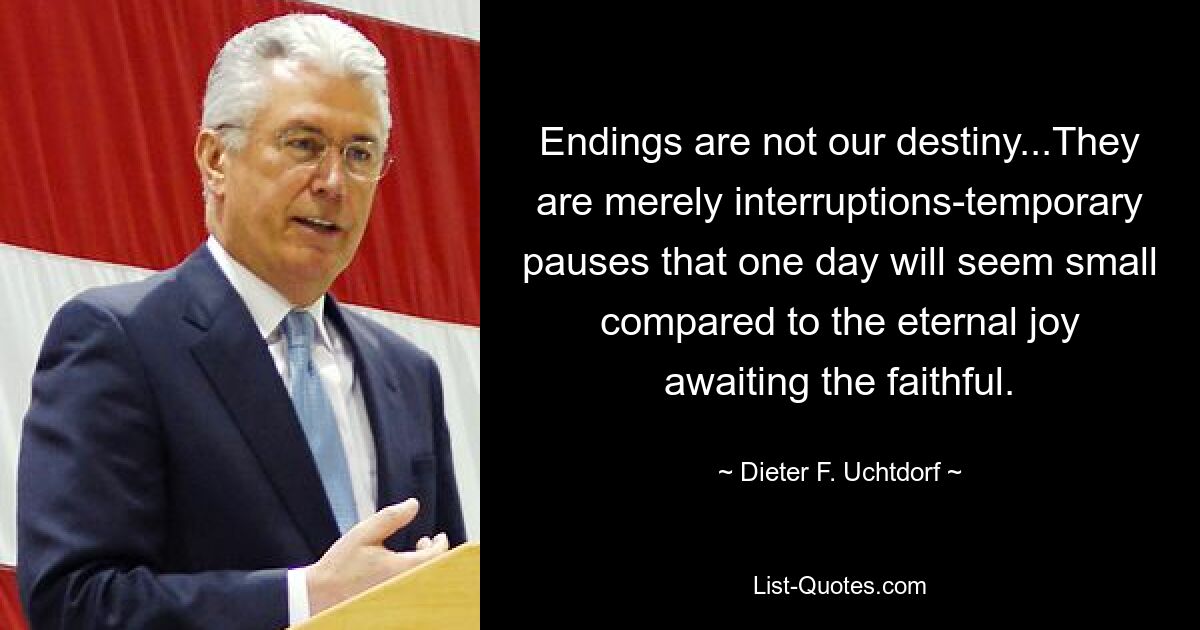 Enden sind nicht unser Schicksal... Sie sind lediglich Unterbrechungen – vorübergehende Pausen, die eines Tages klein erscheinen werden im Vergleich zu der ewigen Freude, die die Gläubigen erwartet. — © Dieter F. Uchtdorf