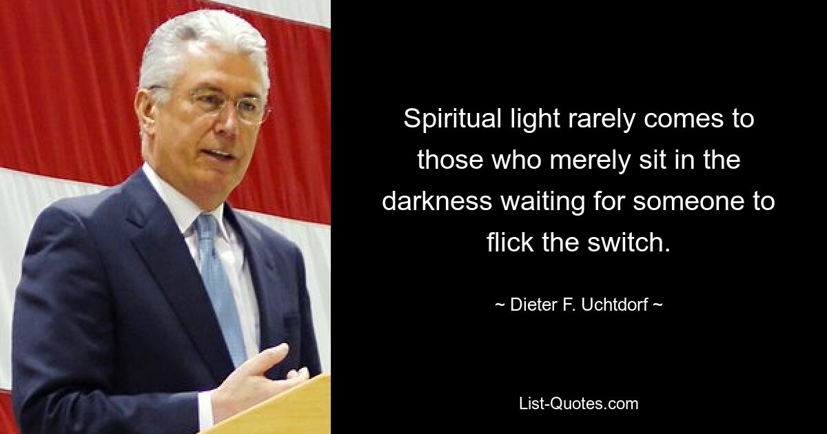 Spiritual light rarely comes to those who merely sit in the darkness waiting for someone to flick the switch. — © Dieter F. Uchtdorf