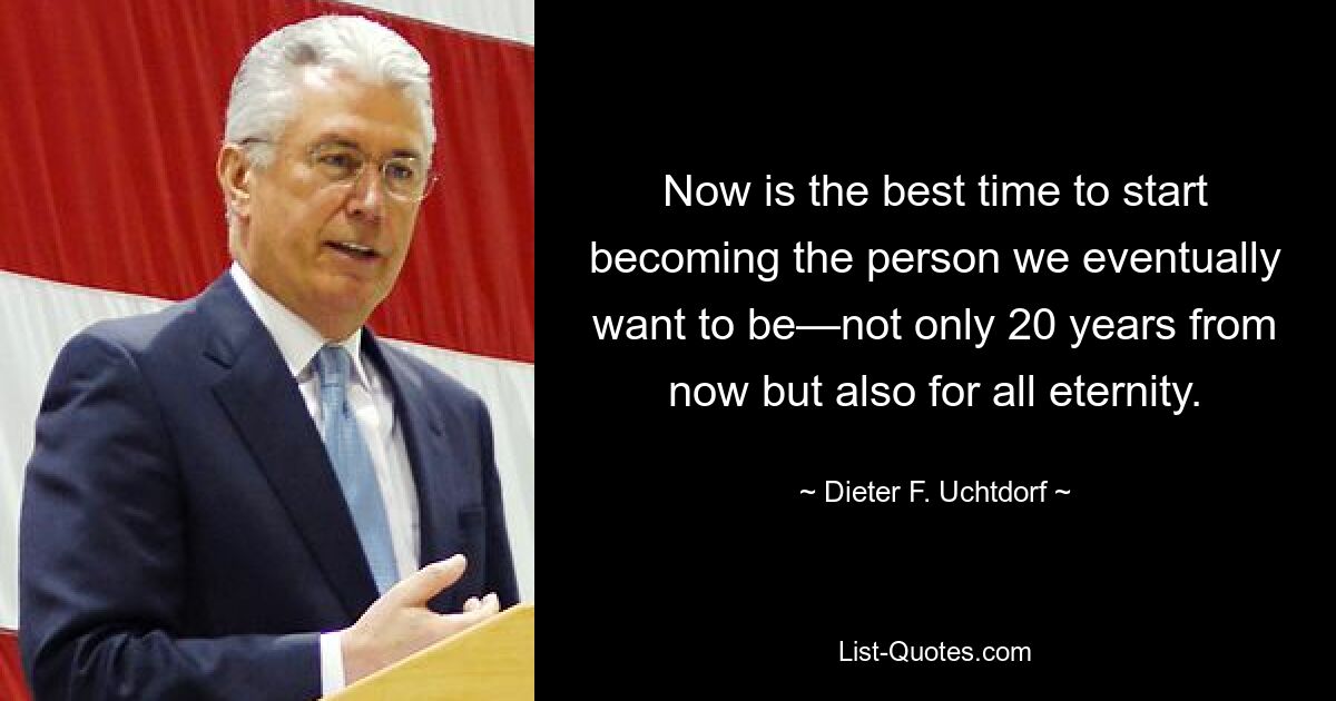 Now is the best time to start becoming the person we eventually want to be—not only 20 years from now but also for all eternity. — © Dieter F. Uchtdorf