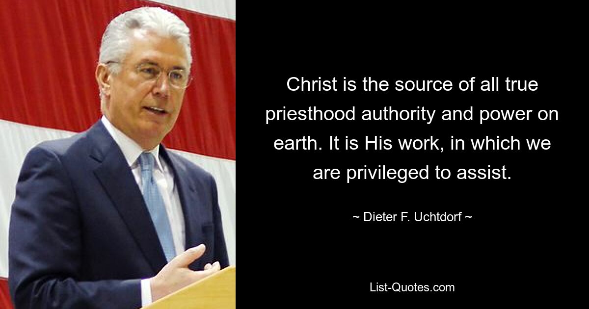 Christ is the source of all true priesthood authority and power on earth. It is His work, in which we are privileged to assist. — © Dieter F. Uchtdorf