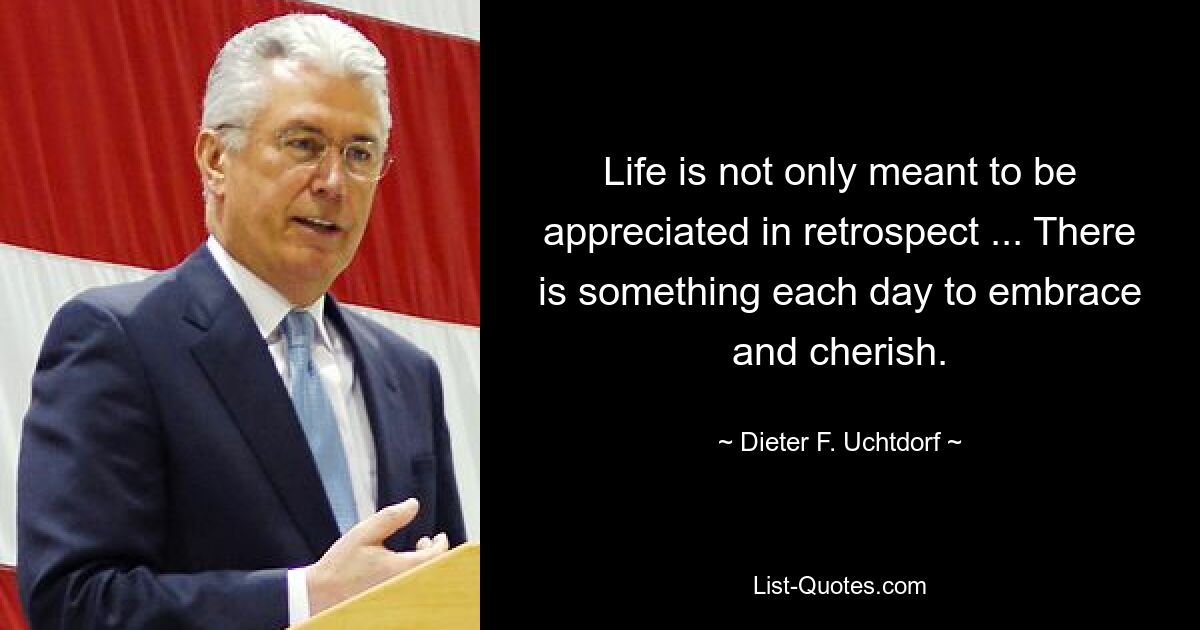 Life is not only meant to be appreciated in retrospect ... There is something each day to embrace and cherish. — © Dieter F. Uchtdorf