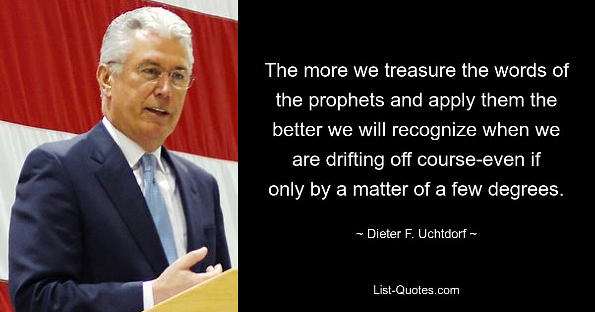 The more we treasure the words of the prophets and apply them the better we will recognize when we are drifting off course-even if only by a matter of a few degrees. — © Dieter F. Uchtdorf