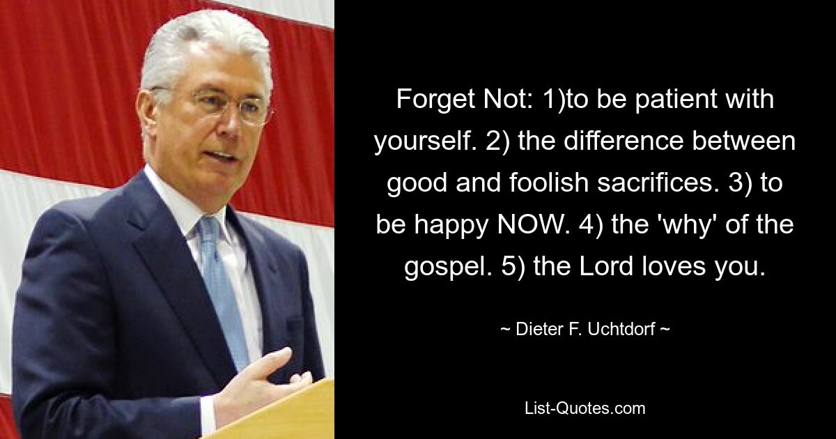 Forget Not: 1)to be patient with yourself. 2) the difference between good and foolish sacrifices. 3) to be happy NOW. 4) the 'why' of the gospel. 5) the Lord loves you. — © Dieter F. Uchtdorf