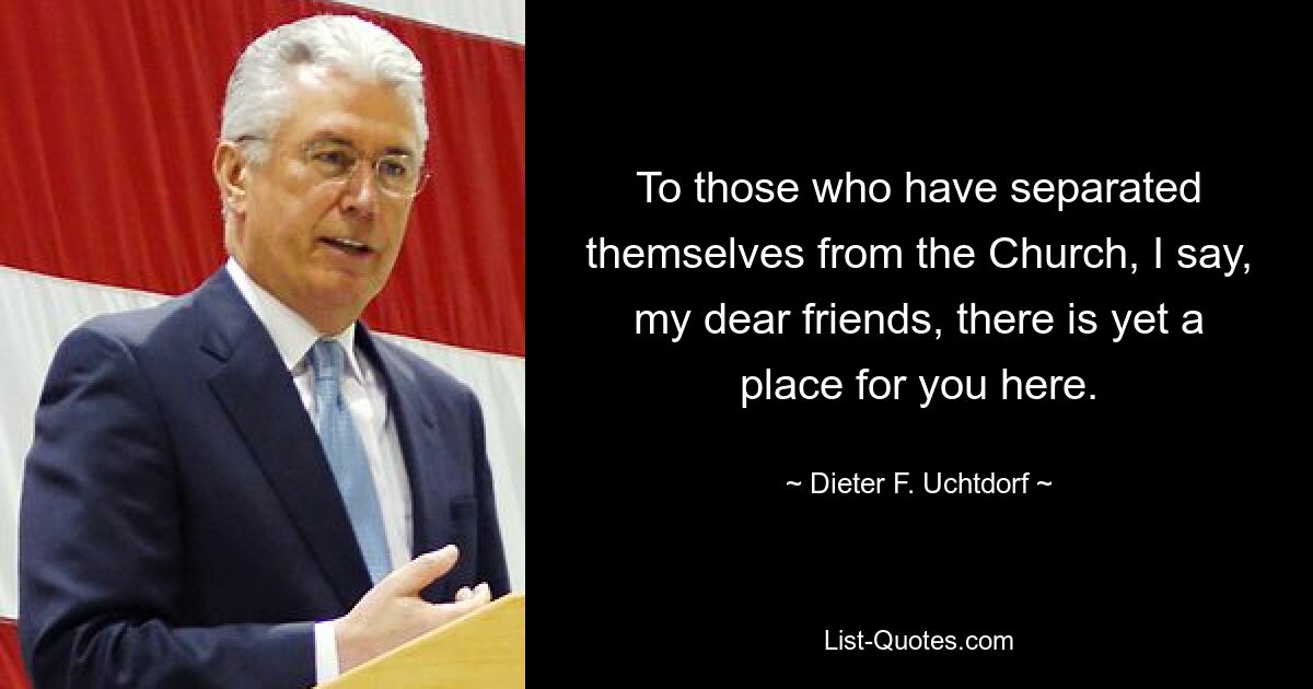 To those who have separated themselves from the Church, I say, my dear friends, there is yet a place for you here. — © Dieter F. Uchtdorf