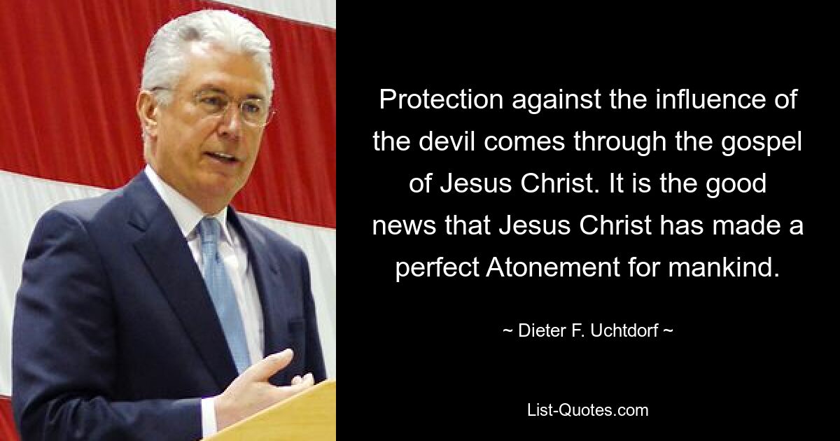 Protection against the influence of the devil comes through the gospel of Jesus Christ. It is the good news that Jesus Christ has made a perfect Atonement for mankind. — © Dieter F. Uchtdorf