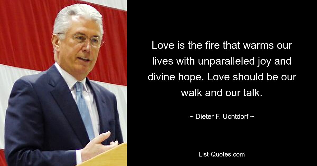 Love is the fire that warms our lives with unparalleled joy and divine hope. Love should be our walk and our talk. — © Dieter F. Uchtdorf