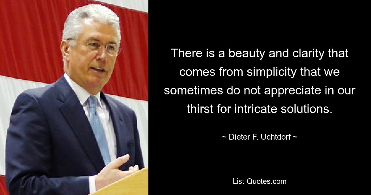 There is a beauty and clarity that comes from simplicity that we sometimes do not appreciate in our thirst for intricate solutions. — © Dieter F. Uchtdorf