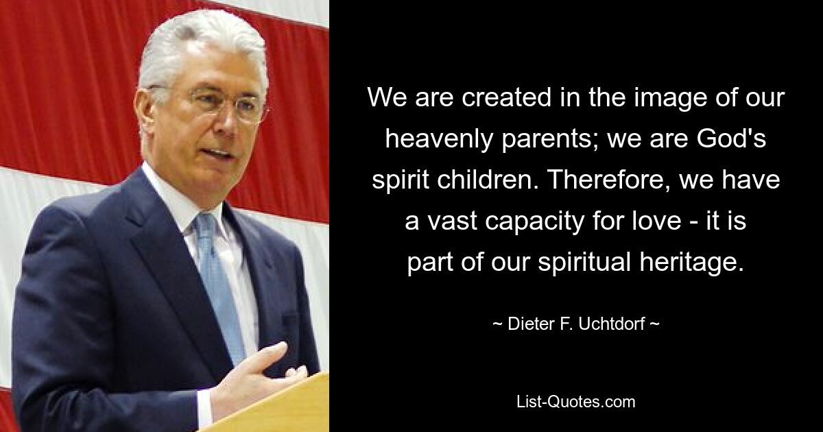 We are created in the image of our heavenly parents; we are God's spirit children. Therefore, we have a vast capacity for love - it is part of our spiritual heritage. — © Dieter F. Uchtdorf