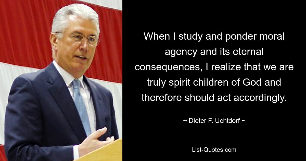 When I study and ponder moral agency and its eternal consequences, I realize that we are truly spirit children of God and therefore should act accordingly. — © Dieter F. Uchtdorf