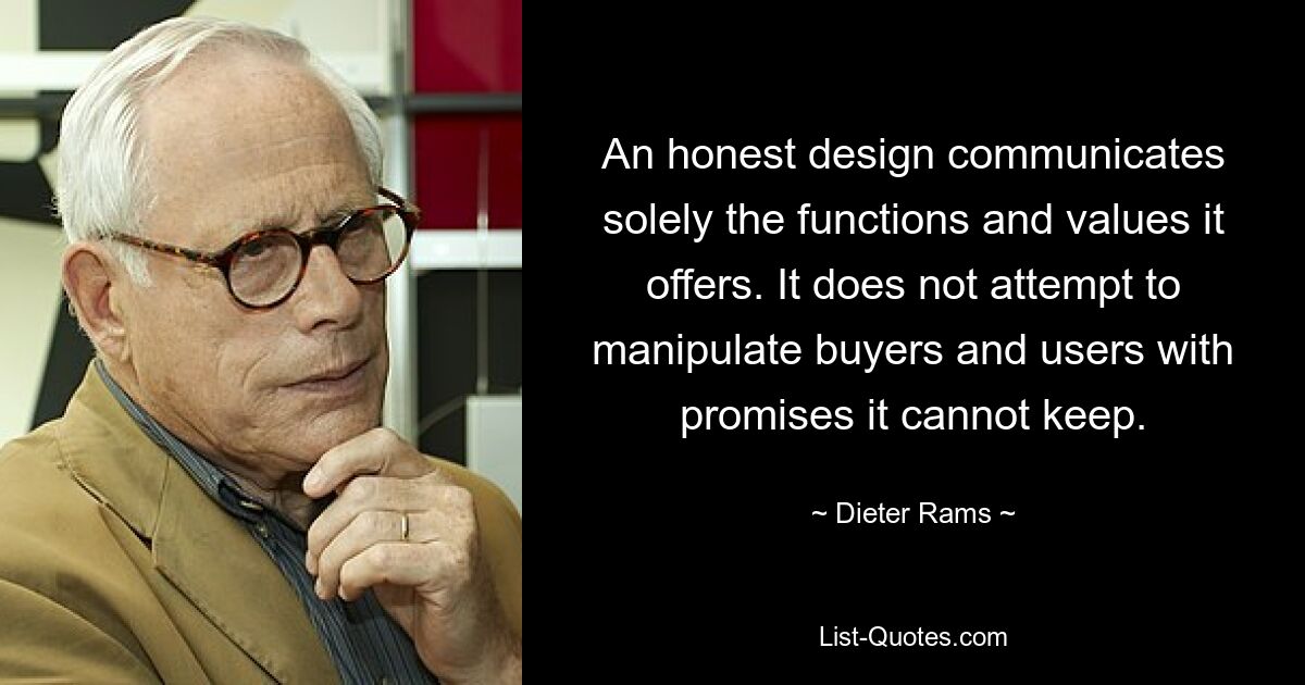 An honest design communicates solely the functions and values it offers. It does not attempt to manipulate buyers and users with promises it cannot keep. — © Dieter Rams