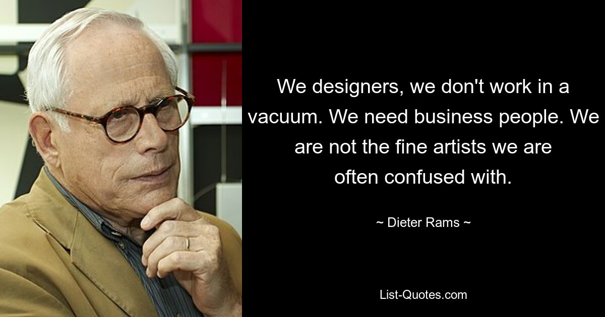 We designers, we don't work in a vacuum. We need business people. We are not the fine artists we are often confused with. — © Dieter Rams