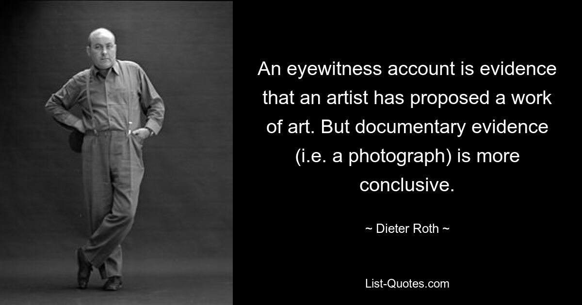 An eyewitness account is evidence that an artist has proposed a work of art. But documentary evidence (i.e. a photograph) is more conclusive. — © Dieter Roth