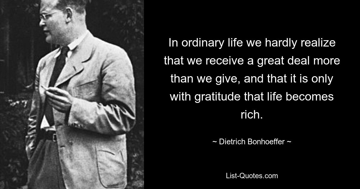 In ordinary life we hardly realize that we receive a great deal more than we give, and that it is only with gratitude that life becomes rich. — © Dietrich Bonhoeffer