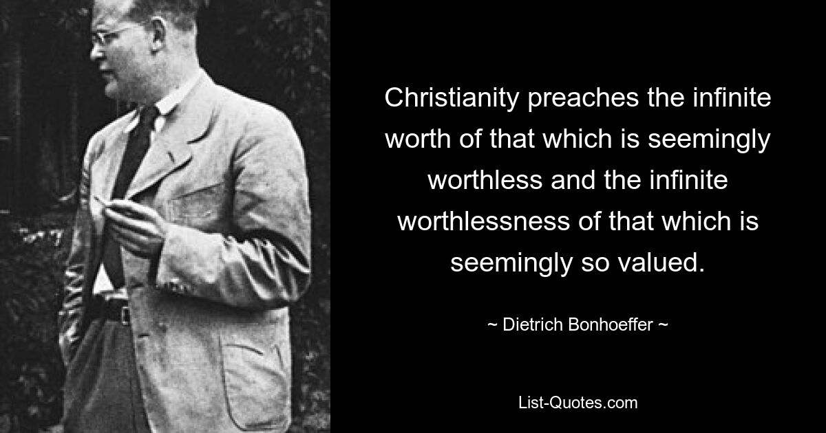 Christianity preaches the infinite worth of that which is seemingly worthless and the infinite worthlessness of that which is seemingly so valued. — © Dietrich Bonhoeffer