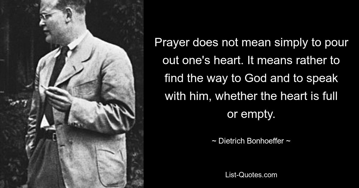 Prayer does not mean simply to pour out one's heart. It means rather to find the way to God and to speak with him, whether the heart is full or empty. — © Dietrich Bonhoeffer