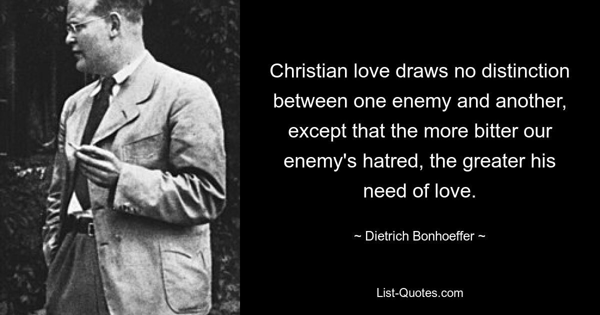 Christian love draws no distinction between one enemy and another, except that the more bitter our enemy's hatred, the greater his need of love. — © Dietrich Bonhoeffer