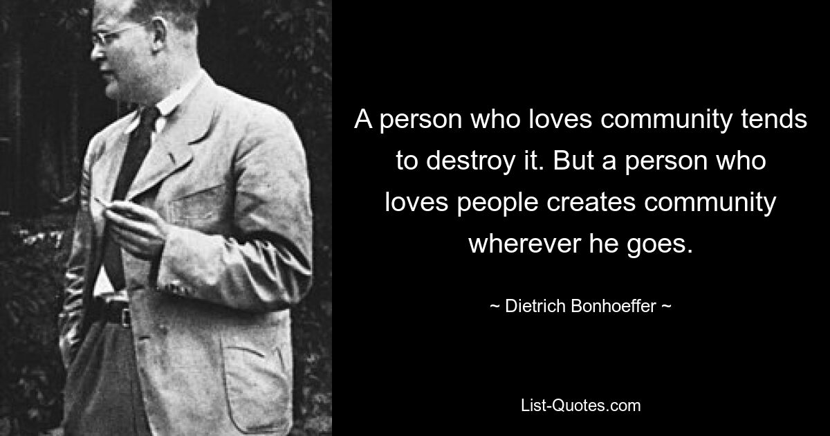 A person who loves community tends to destroy it. But a person who loves people creates community wherever he goes. — © Dietrich Bonhoeffer