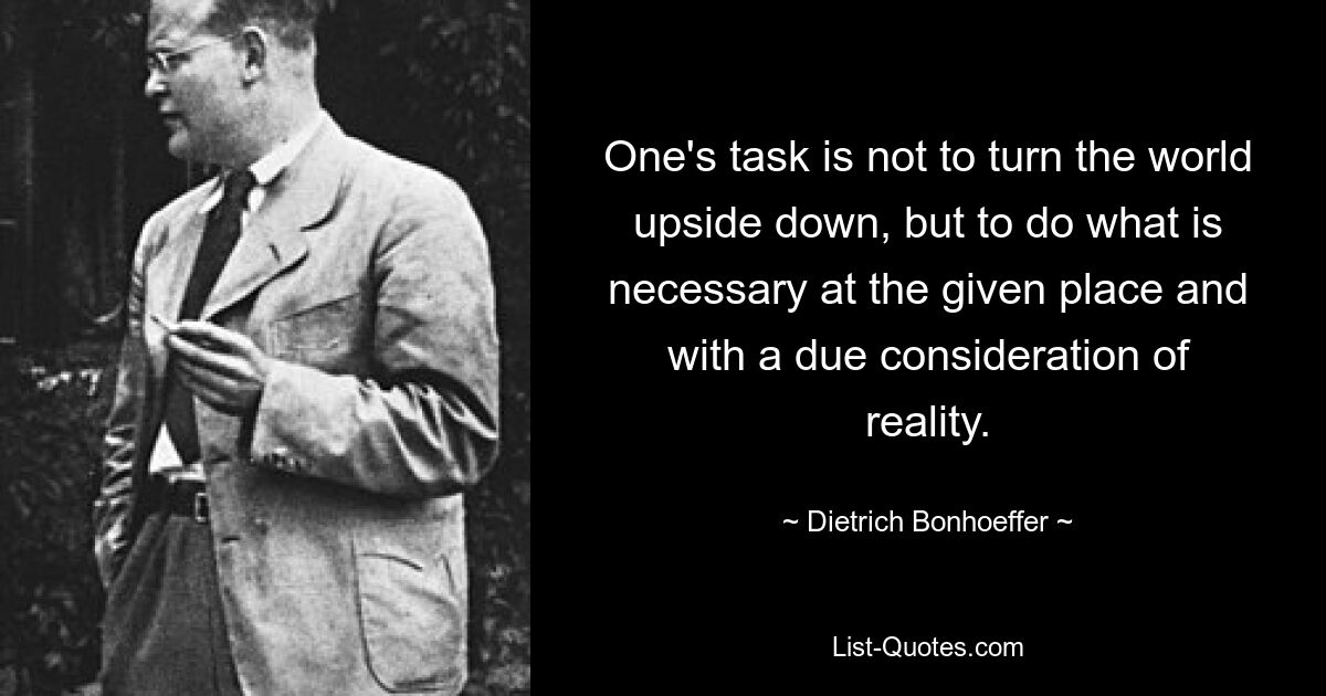 One's task is not to turn the world upside down, but to do what is necessary at the given place and with a due consideration of reality. — © Dietrich Bonhoeffer