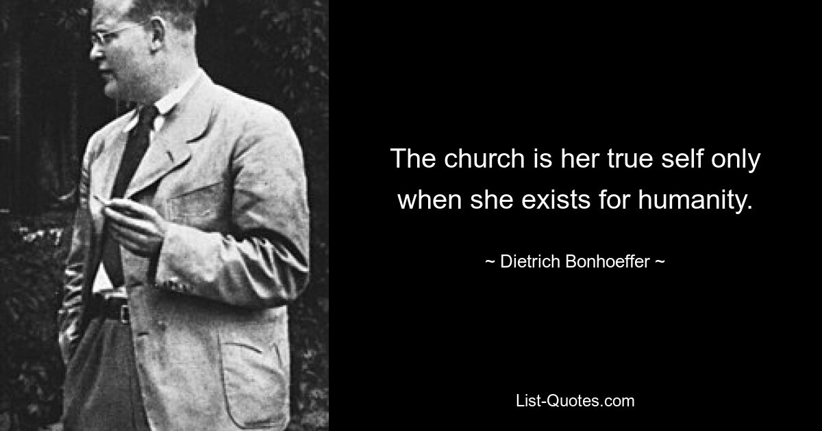 The church is her true self only when she exists for humanity. — © Dietrich Bonhoeffer