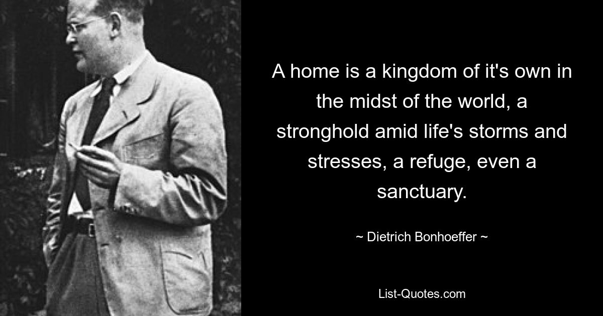 A home is a kingdom of it's own in the midst of the world, a stronghold amid life's storms and stresses, a refuge, even a sanctuary. — © Dietrich Bonhoeffer