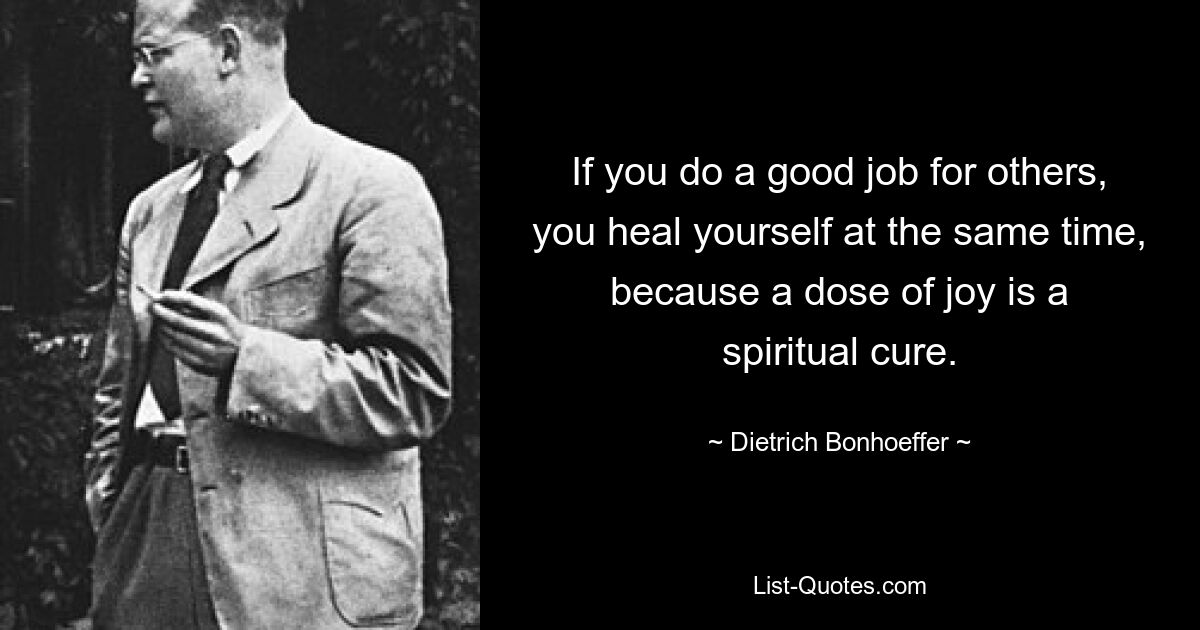 If you do a good job for others, you heal yourself at the same time, because a dose of joy is a spiritual cure. — © Dietrich Bonhoeffer