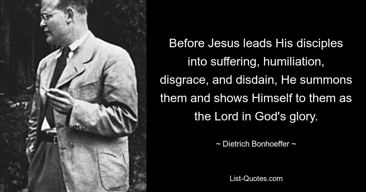 Before Jesus leads His disciples into suffering, humiliation, disgrace, and disdain, He summons them and shows Himself to them as the Lord in God's glory. — © Dietrich Bonhoeffer