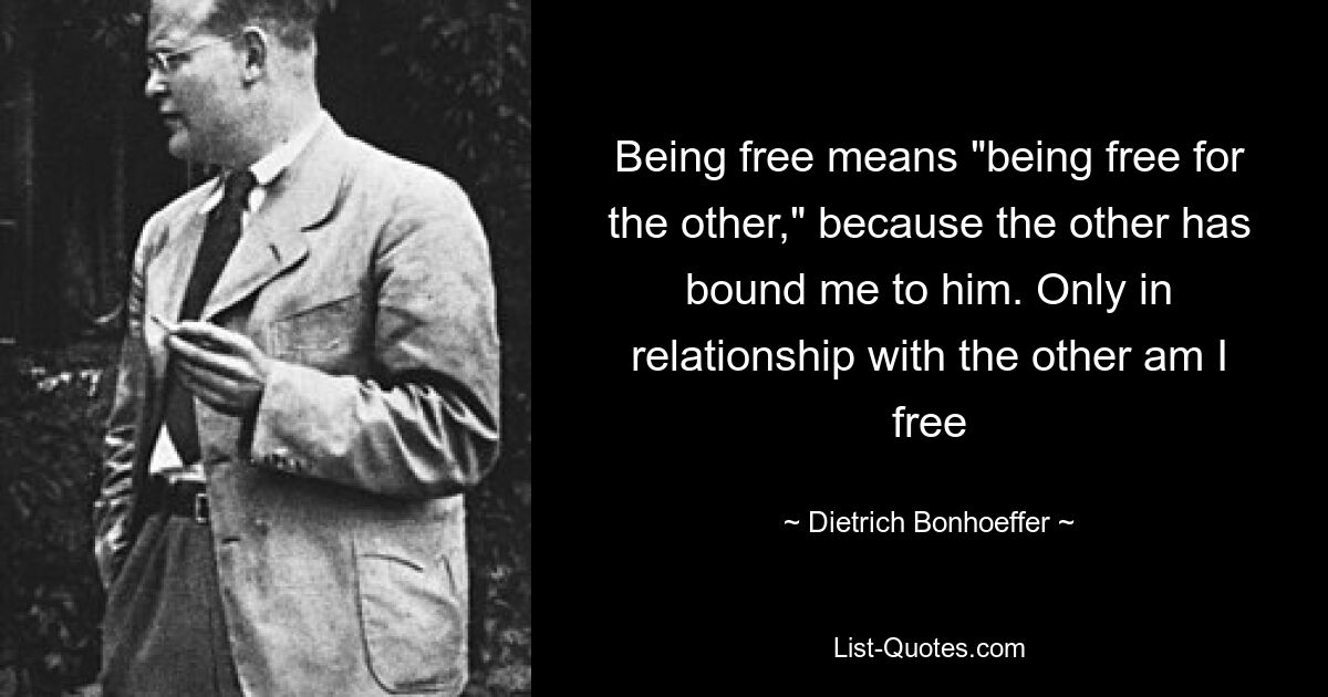 Being free means "being free for the other," because the other has bound me to him. Only in relationship with the other am I free — © Dietrich Bonhoeffer