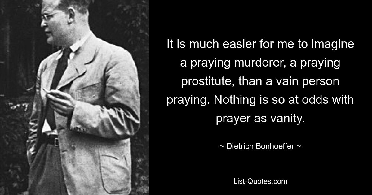 Es fällt mir viel leichter, mir einen betenden Mörder oder eine betende Prostituierte vorzustellen, als einen eitlen betenden Menschen. Nichts widerspricht dem Gebet so sehr wie Eitelkeit. — © Dietrich Bonhoeffer