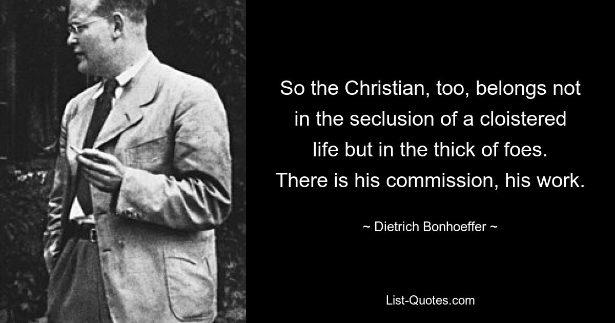 So the Christian, too, belongs not in the seclusion of a cloistered life but in the thick of foes. There is his commission, his work. — © Dietrich Bonhoeffer